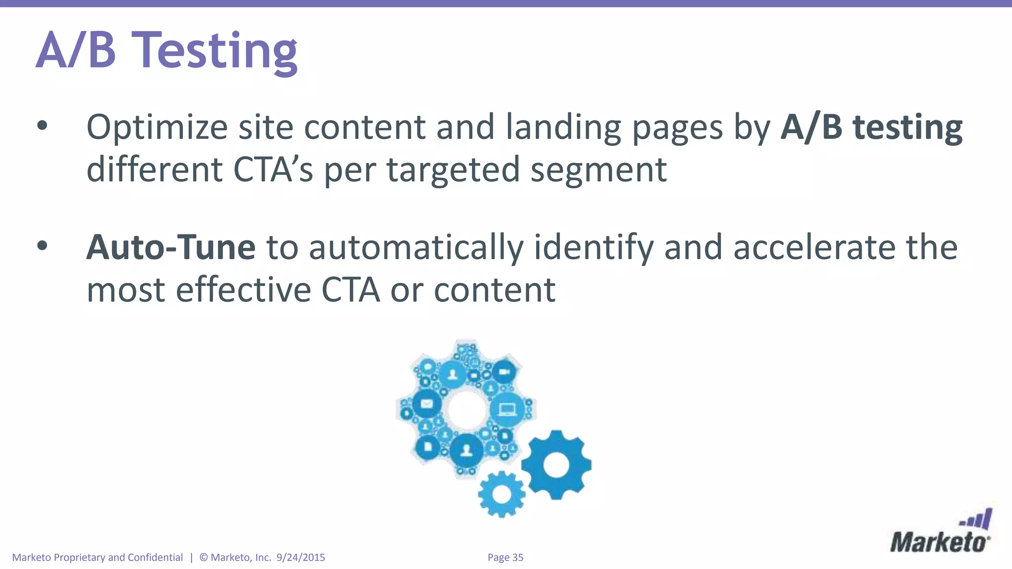 Page 35Marketo Proprietary and Confidential | © Marketo, Inc. 9/24/2015
A/B Testing
• Optimize site content and landing pages by A/B testing
different CTA’s per targeted segment
• Auto-Tune to automatically identify and accelerate the
most effective CTA or content
 