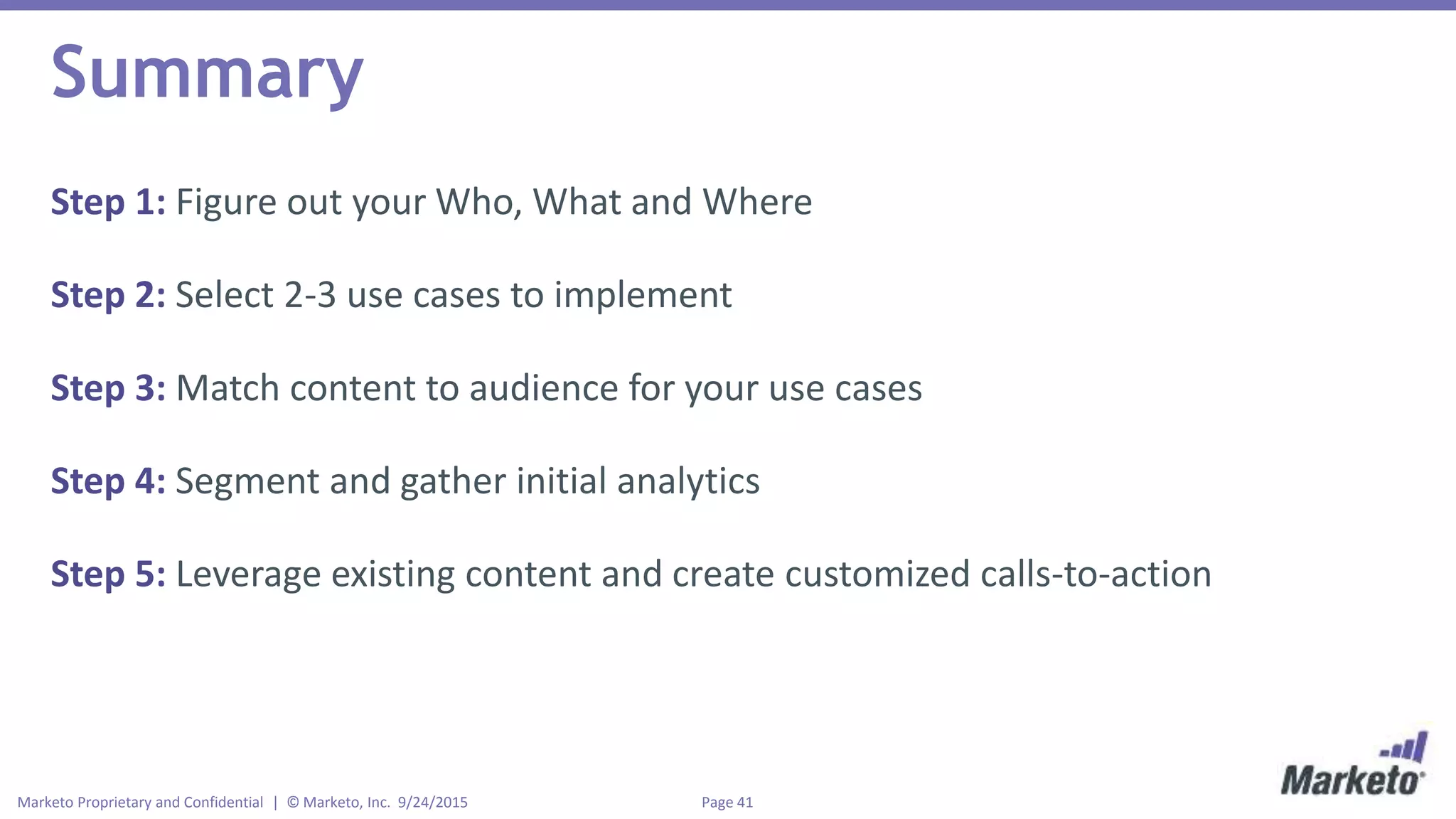 Page 41Marketo Proprietary and Confidential | © Marketo, Inc. 9/24/2015
Summary
Step 1: Figure out your Who, What and Where
Step 2: Select 2-3 use cases to implement
Step 3: Match content to audience for your use cases
Step 4: Segment and gather initial analytics
Step 5: Leverage existing content and create customized calls-to-action
 