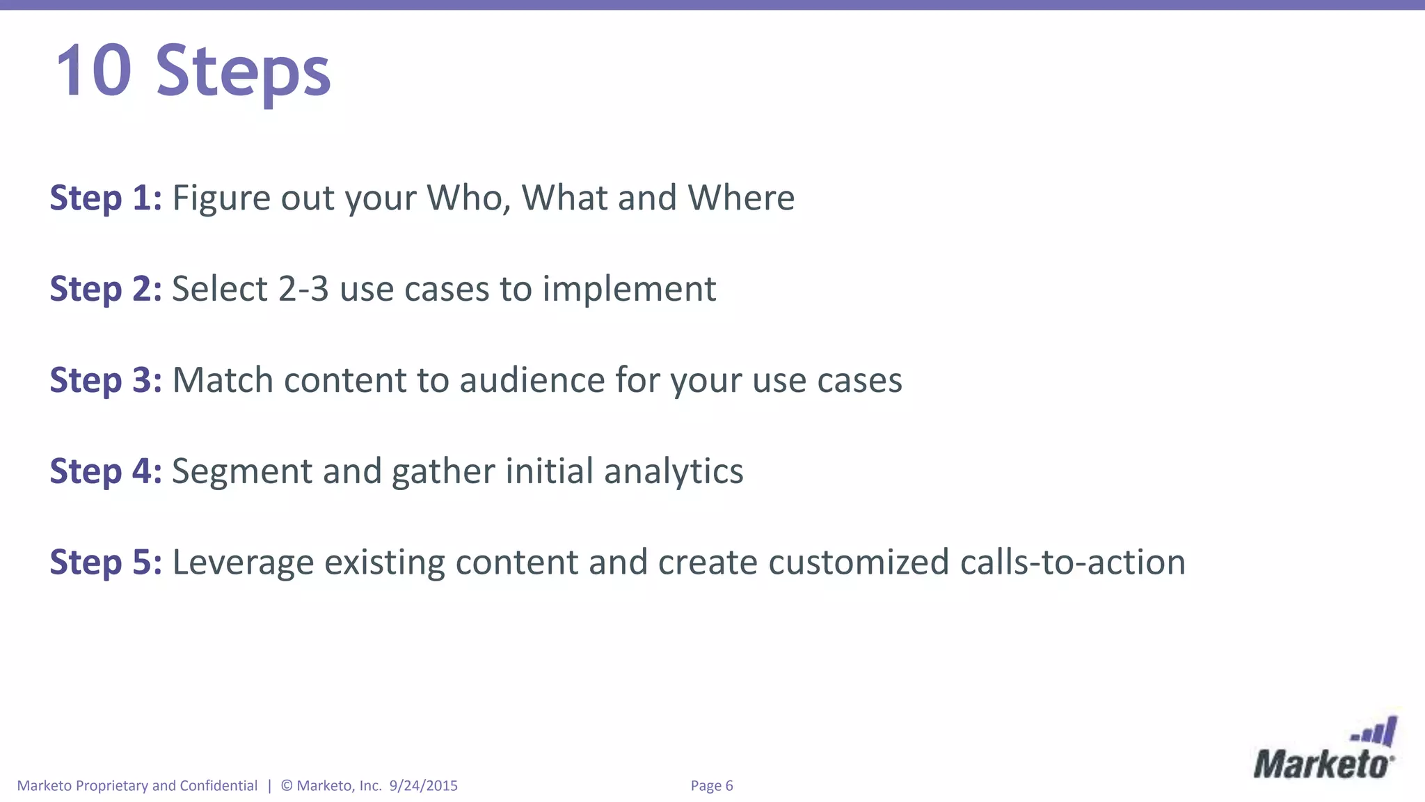 Page 6Marketo Proprietary and Confidential | © Marketo, Inc. 9/24/2015
10 Steps
Step 1: Figure out your Who, What and Where
Step 2: Select 2-3 use cases to implement
Step 3: Match content to audience for your use cases
Step 4: Segment and gather initial analytics
Step 5: Leverage existing content and create customized calls-to-action
 