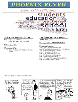 PHOENIX FLYER
                                Aug. 13th-17th, 2012




The Week Ahead at DMHS … .                                 The Week Ahead at DMHS … .
Mon. Aug. 13 th , 2012:                                    Thurs. Aug. 16 th :
   First Day Back for Students
                                                           Fri. Aug. 17 th :   HAPPY FRIDAY!!!
Tues. Aug. 14 th ::
                                                           Upcoming Events:
Wed. Aug. 15 :       th                                    Aug. 20th: SLT meeting: 3:30-6:00pm
                                                           Aug. 27th: Staff Meeting in Media Ctr.: 3:30-4:45pm
   CASA Meeting: 2:00-3:00pm (Swain’s                     Aug. 31st: Progress Reports GO HOME
     Room)                                                 Sept. 3rd: Labor Day HOLIDAY
                                                           Sept. 5th: PD during planning period
                                                           Sept. 19th: PD during planning period
                                                           Sept. 21st: Grading period ENDS
                                                           Sept. 24th: Grades DUE in NCWISE by 12:00am
                                                           Sept. 28th: Report Cards GO HOME




                                                                                 Nov. 7 th , 2011



Calvin and Hobbes by Bill Watterson http://bit.ly/OIeTj5
 