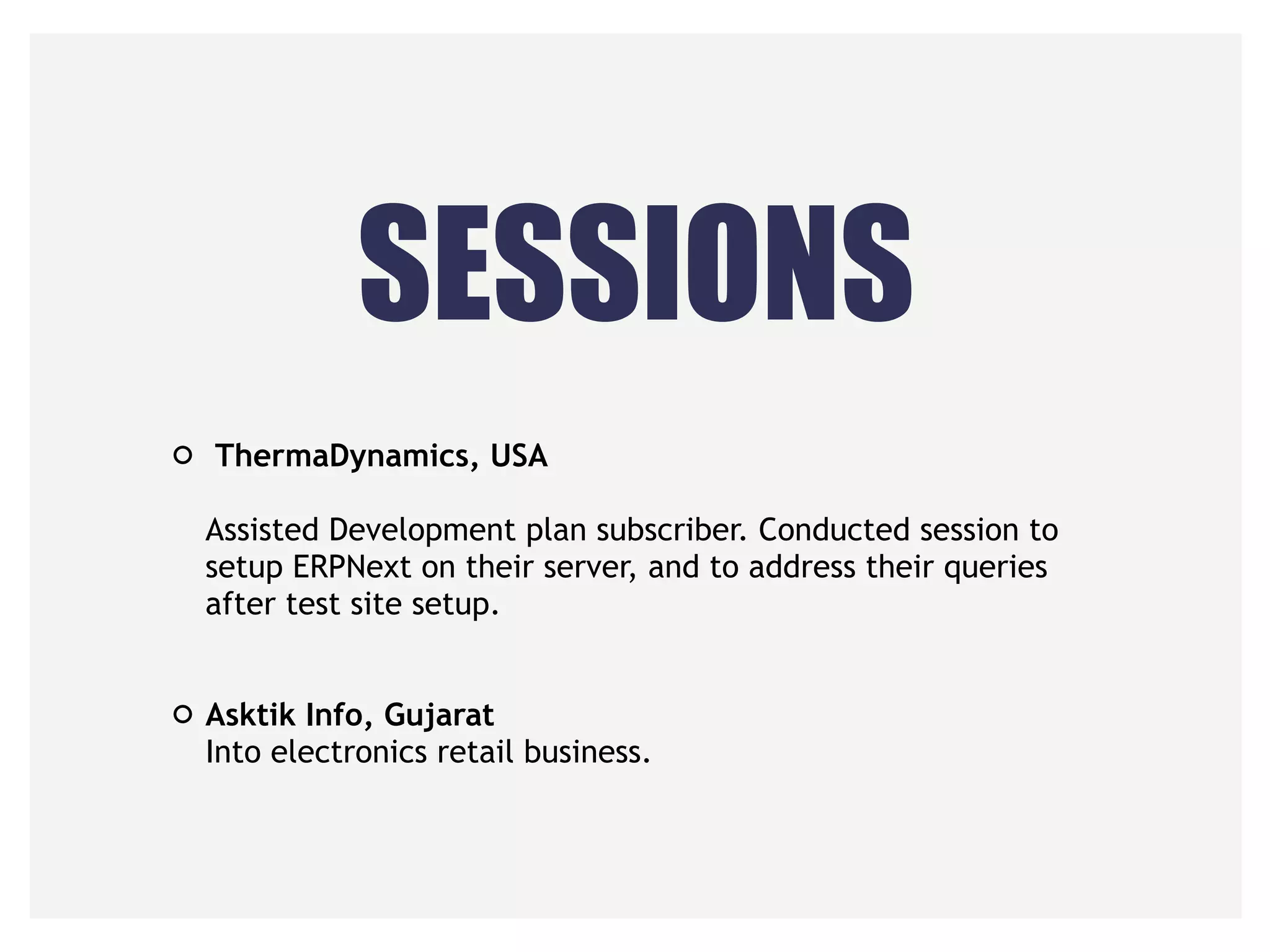 SESSIONS
ThermaDynamics, USA 
 
Assisted Development plan subscriber. Conducted session to
setup ERPNext on their server, and to address their queries
after test site setup. 
 
Asktik Info, Gujarat 
Into electronics retail business.
 