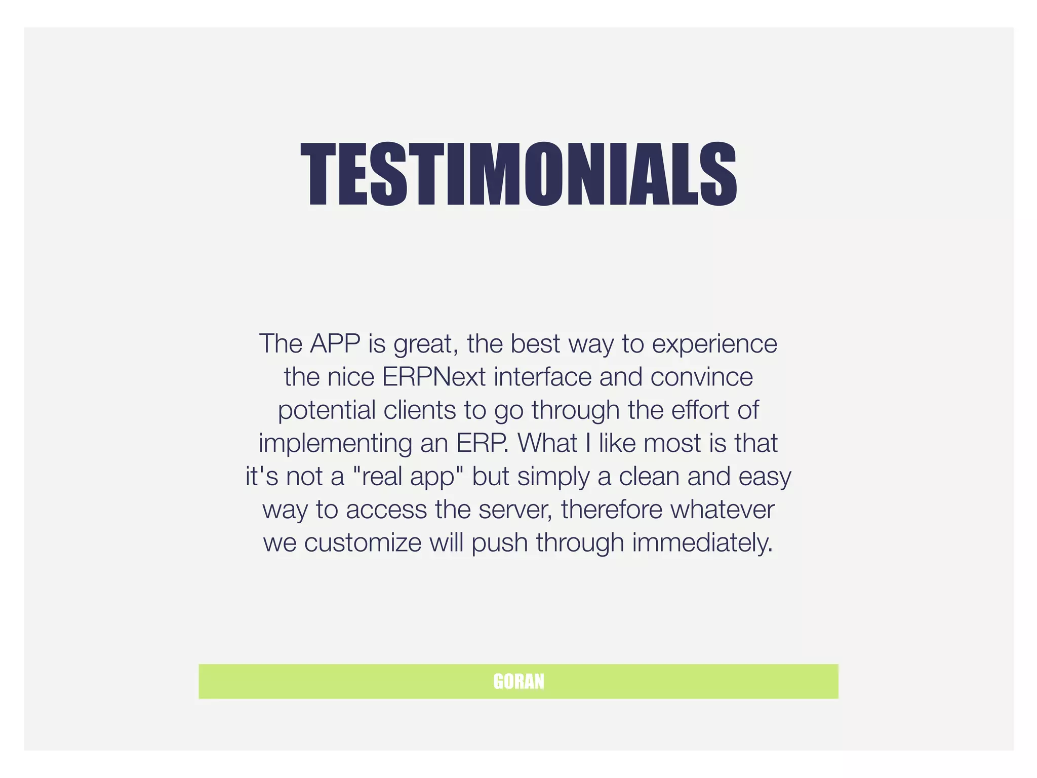 TESTIMONIALS
GORAN
The APP is great, the best way to experience
the nice ERPNext interface and convince
potential clients to go through the effort of
implementing an ERP. What I like most is that
it's not a "real app" but simply a clean and easy
way to access the server, therefore whatever
we customize will push through immediately.
 