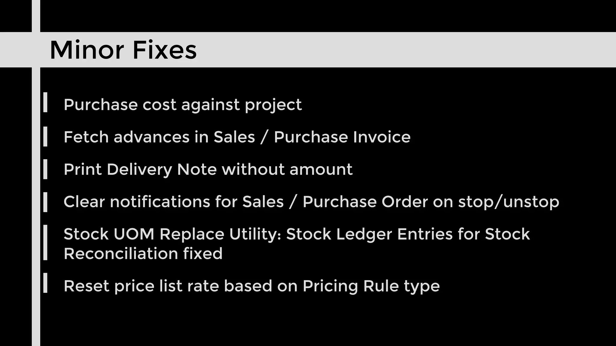 Minor Fixes
Purchase cost against project
Fetch advances in Sales / Purchase Invoice
Print Delivery Note without amount
Clear notifications for Sales / Purchase Order on stop/unstop
Stock UOM Replace Utility: Stock Ledger Entries for Stock
Reconciliation fixed
Reset price list rate based on Pricing Rule type
 