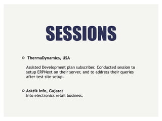 SESSIONS
ThermaDynamics, USA 
 
Assisted Development plan subscriber. Conducted session to
setup ERPNext on their server, and to address their queries
after test site setup. 
 
Asktik Info, Gujarat 
Into electronics retail business.
 