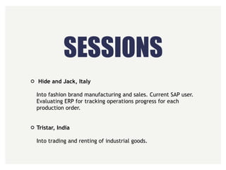 SESSIONS
Hide and Jack, Italy 
 
Into fashion brand manufacturing and sales. Current SAP user.
Evaluating ERP for tracking operations progress for each
production order. 
 
Tristar, India 
 
Into trading and renting of industrial goods.
 