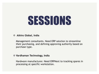 SESSIONS
Atkins Global, India 
 
Management consultants. Need ERP solution to streamline
their purchasing, and defining approving authority based on
purchase type. 
 
Vardhaman Technology, India 
 
Hardware manufacturer. Need ERPNext to tracking spares in
processing at specific workstation.
 