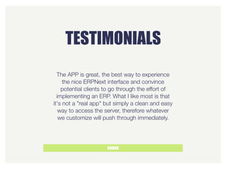 TESTIMONIALS
GORAN
The APP is great, the best way to experience
the nice ERPNext interface and convince
potential clients to go through the effort of
implementing an ERP. What I like most is that
it's not a "real app" but simply a clean and easy
way to access the server, therefore whatever
we customize will push through immediately.
 