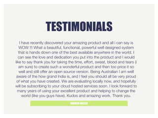 TESTIMONIALS
DARREN MILLER
I have recently discovered your amazing product and all i can say is
WOW !!! What a beautiful, functional, powerful well designed system
that is hands down one of the best available anywhere in the world. I
can see the love and dedication you put into the product and I would
like to say thank you for taking the time, effort, sweat, blood and tears (i
am sure) to create such a wonderful product and then too price it so
well and still offer an open source version. Being Australian I am well
aware of the how grand India is, and I feel you should all be very proud
of what you have created. We are evaluating locally now, and hopefully
will be subscribing to your cloud hosted services soon. I look forward to
many years of using your excellent product and helping to change the
world (like you guys have). Kudos and amazing work. Thank you.
 