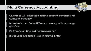 GL entries will be posted in both account currency and
company currency
Inter-bank transfer in different currency with exchange
gain/loss
Party outstanding in different currency
Introduced Exchange Rate in Journal Entry
Multi Currency Accounting
 