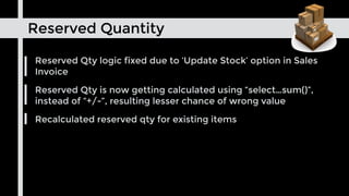 Reserved Quantity
Reserved Qty logic fixed due to ‘Update Stock’ option in Sales
Invoice
Reserved Qty is now getting calculated using “select…sum()”,
instead of “+/-”, resulting lesser chance of wrong value
Recalculated reserved qty for existing items
 