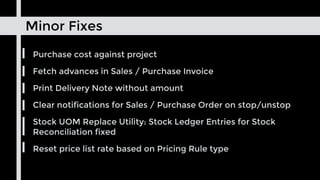 Minor Fixes
Purchase cost against project
Fetch advances in Sales / Purchase Invoice
Print Delivery Note without amount
Clear notifications for Sales / Purchase Order on stop/unstop
Stock UOM Replace Utility: Stock Ledger Entries for Stock
Reconciliation fixed
Reset price list rate based on Pricing Rule type
 