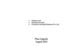 Plan Upgrade
August 2015
● miSport Ltd.
● Acumen Security
● Curiositi Learning Solutions Pvt. Ltd.
 