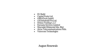August Renewals
● EU Build
● Capital Fruits Ltd.
● GREATech GmbH
● A.B.Infrabuild Pvt.Ltd.
● Delaxa Trading L.L.C
● Euroasia Services Limited
● Mayralab (Malaysia) Sdn. Bhd.
● Alcon Telecommunications Phils.
● Voicecom Technologies
 