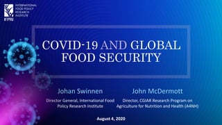 COVID-19 AND GLOBAL
FOOD SECURITY
Johan Swinnen
Director General, International Food
Policy Research Institute
August 4, 2020
John McDermott
Director, CGIAR Research Program on
Agriculture for Nutrition and Health (A4NH)
 