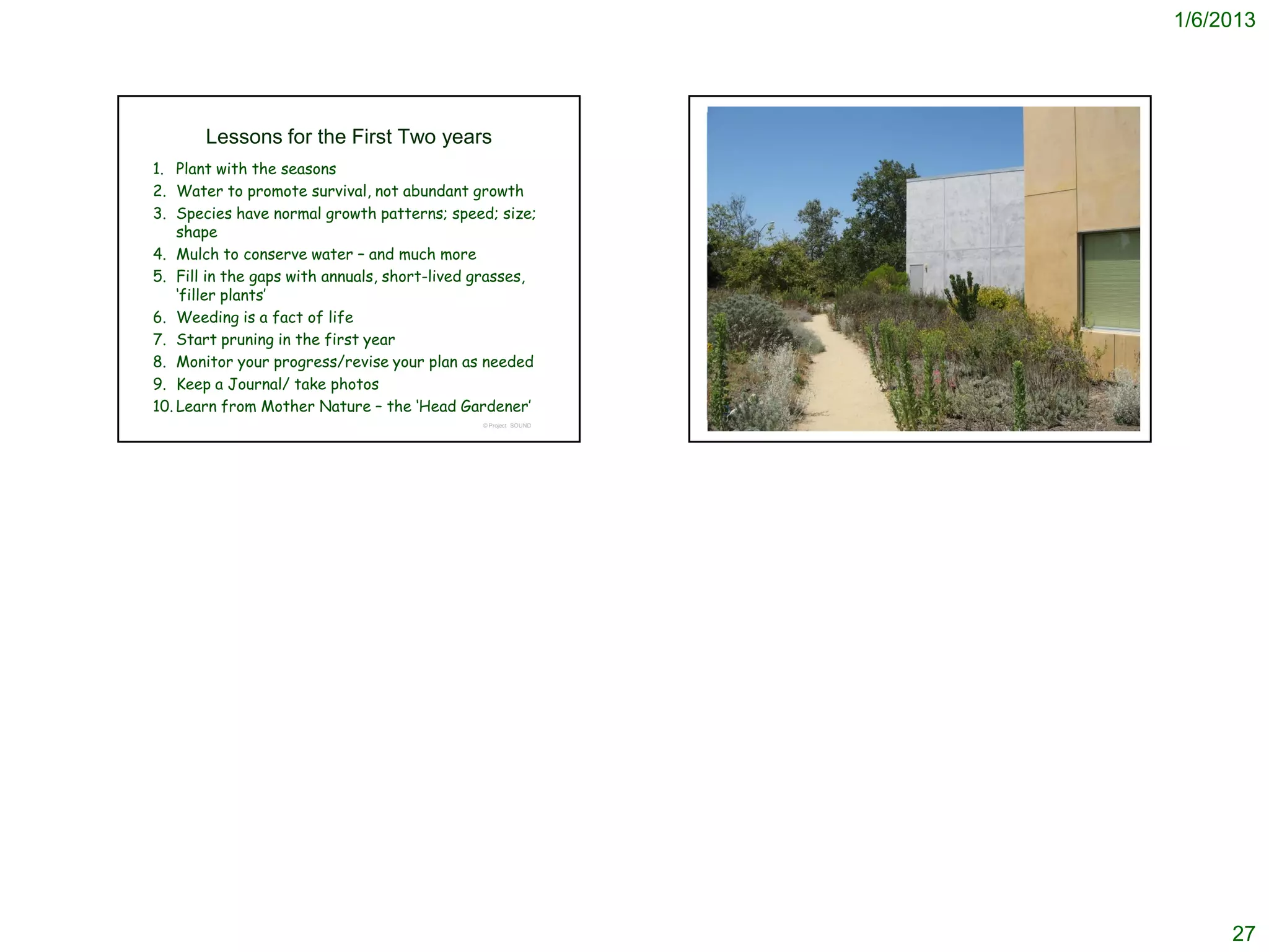 1/6/2013




       Lessons for the First Two years                          We hope this class has helped you
1. Plant with the seasons                                        understand the first two years
2. Water to promote survival, not abundant growth
3. Species have normal growth patterns; speed; size;
    shape
4. Mulch to conserve water – and much more
5. Fill in the gaps with annuals, short-lived grasses,
    ‘filler plants’
6. Weeding is a fact of life
7. Start pruning in the first year
8. Monitor your progress/revise your plan as needed
9. Keep a Journal/ take photos
10. Learn from Mother Nature – the ‘Head Gardener’
                                              © Project SOUND                               © Project SOUND




                                                                                                                   27
 