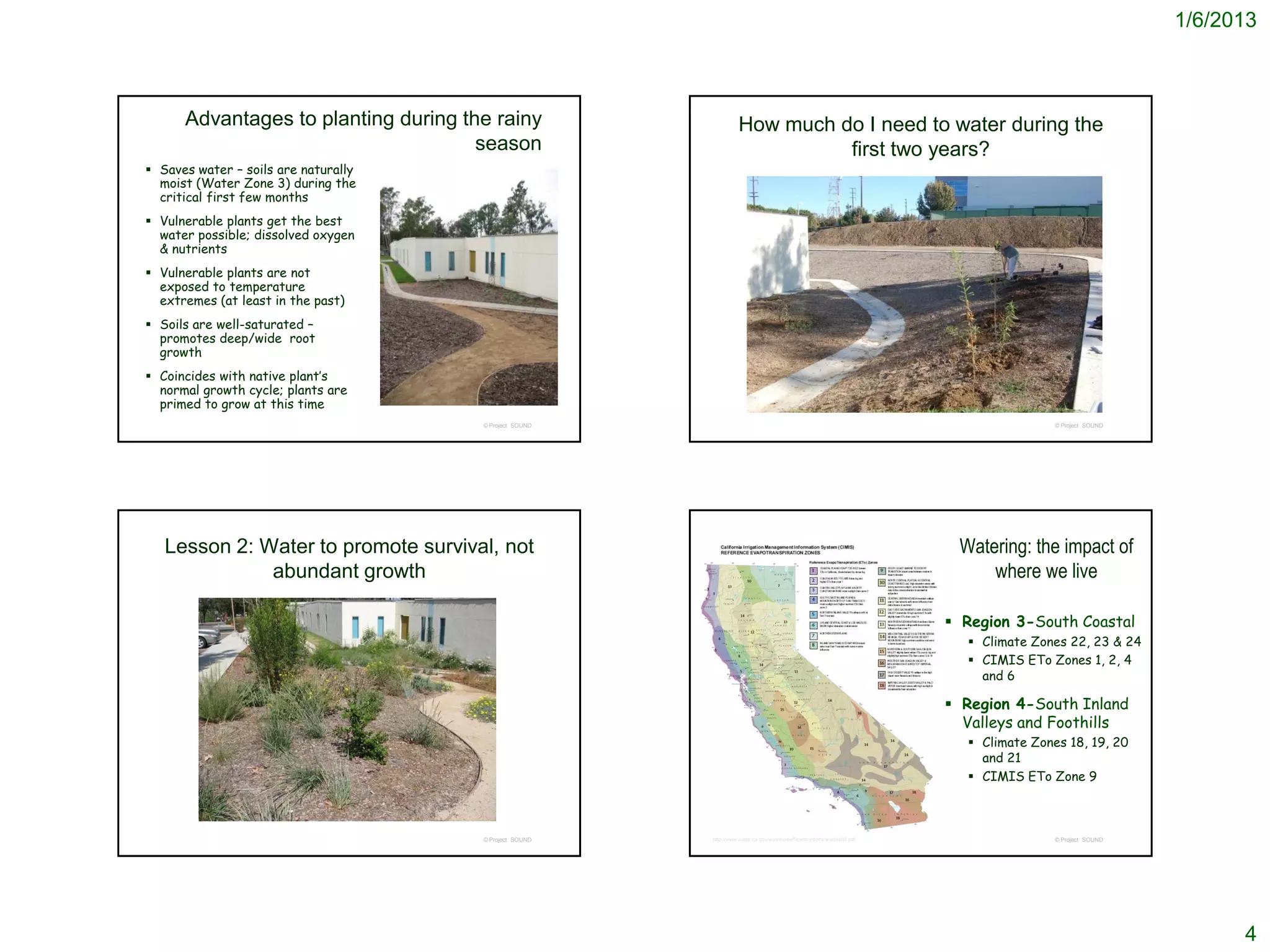 1/6/2013



      Advantages to planting during the rainy                     How much do I need to water during the
                                      season                                first two years?
 Saves water – soils are naturally
  moist (Water Zone 3) during the
  critical first few months
 Vulnerable plants get the best
  water possible; dissolved oxygen
  & nutrients
 Vulnerable plants are not
  exposed to temperature
  extremes (at least in the past)
 Soils are well-saturated –
  promotes deep/wide root
  growth
 Coincides with native plant’s
  normal growth cycle; plants are
  primed to grow at this time
                                      © Project SOUND                                                                                  © Project SOUND




   Lesson 2: Water to promote survival, not                                                                             Watering: the impact of
              abundant growth                                                                                               where we live

                                                                                                                        Region 3-South Coastal
                                                                                                                          Climate Zones 22, 23 & 24
                                                                                                                          CIMIS ETo Zones 1, 2, 4
                                                                                                                           and 6

                                                                                                                        Region 4-South Inland
                                                                                                                         Valleys and Foothills
                                                                                                                          Climate Zones 18, 19, 20
                                                                                                                           and 21
                                                                                                                          CIMIS ETo Zone 9



                                      © Project SOUND   http://www.water.ca.gov/wateruseefficiency/docs/wucols00.pdf                   © Project SOUND




                                                                                                                                                               4
 