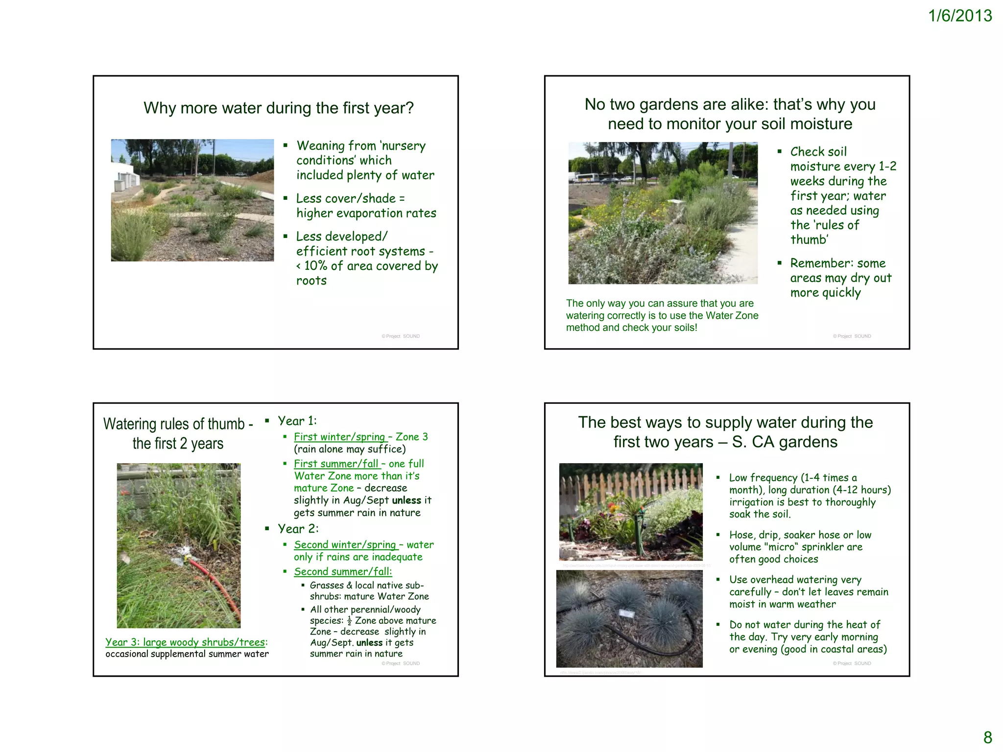1/6/2013




        Why more water during the first year?                                               No two gardens are alike: that’s why you
                                                                                               need to monitor your soil moisture
                                        Weaning from ‘nursery                                                                                                                                 Check soil
                                         conditions’ which                                                                                                                                      moisture every 1-2
                                         included plenty of water                                                                                                                               weeks during the
                                        Less cover/shade =                                                                                                                                     first year; water
                                         higher evaporation rates                                                                                                                               as needed using
                                                                                                                                                                                                the ‘rules of
                                        Less developed/                                                                                                                                        thumb’
                                         efficient root systems -
                                         < 10% of area covered by                                                                                                                              Remember: some
                                         roots                                                                                                                                                  areas may dry out
                                                                                                                                                                                                more quickly
                                                                                 The only way you can assure that you are
                                                                                 watering correctly is to use the Water Zone
                                                                                 method and check your soils!
                                                            © Project SOUND                                                                                                                               © Project SOUND




Watering rules of thumb -          Year 1:                                             The best ways to supply water during the
                                        First winter/spring – Zone 3
    the first 2 years                    (rain alone may suffice)
                                                                                            first two years – S. CA gardens
                                        First summer/fall – one full
                                         Water Zone more than it’s                                                                                                                Low frequency (1-4 times a
                                         mature Zone – decrease                                                                                                                    month), long duration (4-12 hours)
                                         slightly in Aug/Sept unless it                                                                                                            irrigation is best to thoroughly
                                         gets summer rain in nature                                                                                                                soak the soil.
                                   Year 2:                                                                                                                                       Hose, drip, soaker hose or low
                                        Second winter/spring – water                                                                                                              volume "micro“ sprinkler are
                                         only if rains are inadequate                                                                                                              often good choices
                                                                               http://lawncare.savvy-cafe.com/save-money-and-water-with-smart-lawn-and-garden-tips-2009-08-17/
                                        Second summer/fall:
                                                                                                                                                                                  Use overhead watering very
                                           Grasses & local native sub-
                                            shrubs: mature Water Zone                                                                                                              carefully – don’t let leaves remain
                                           All other perennial/woody
                                                                                                                                                                                   moist in warm weather
                                            species: ½ Zone above mature                                                                                                          Do not water during the heat of
                                            Zone – decrease slightly in
                                                                                                                                                                                   the day. Try very early morning
Year 3: large woody shrubs/trees:           Aug/Sept. unless it gets
occasional supplemental summer water        summer rain in nature                                                                                                                  or evening (good in coastal areas)
                                                            © Project SOUND                                                                                                                               © Project SOUND
                                                                              http://www2.ljworld.com/photos/2009/aug/16/




                                                                                                                                                                                                                                  8
 