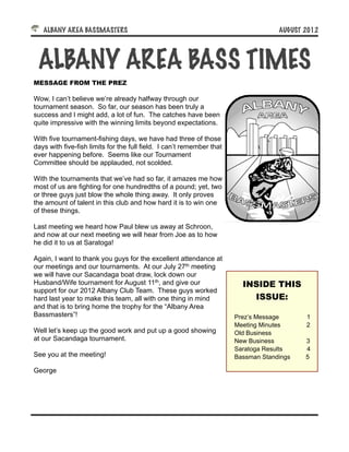 ALBANY AREA BASSMASTERS!                                                         AUGUST 2012




 ALBANY AREA BASS TIMES
MESSAGE FROM THE PREZ

Wow, I can’t believe we’re already halfway through our
tournament season. So far, our season has been truly a
success and I might add, a lot of fun. The catches have been
quite impressive with the winning limits beyond expectations.

With five tournament-fishing days, we have had three of those
days with five-fish limits for the full field. I can’t remember that
ever happening before. Seems like our Tournament
Committee should be applauded, not scolded.

With the tournaments that we’ve had so far, it amazes me how
most of us are fighting for one hundredths of a pound; yet, two
or three guys just blow the whole thing away. It only proves
the amount of talent in this club and how hard it is to win one
of these things.

Last meeting we heard how Paul blew us away at Schroon,
and now at our next meeting we will hear from Joe as to how
he did it to us at Saratoga!

Again, I want to thank you guys for the excellent attendance at
our meetings and our tournaments. At our July 27th meeting
we will have our Sacandaga boat draw, lock down our
Husband/Wife tournament for August 11th, and give our                    INSIDE THIS
support for our 2012 Albany Club Team. These guys worked
hard last year to make this team, all with one thing in mind               ISSUE:
and that is to bring home the trophy for the “Albany Area
Bassmasters”!                                                          Prez’s Message      1
                                                                       Meeting Minutes     2
Well let’s keep up the good work and put up a good showing             Old Business
at our Sacandaga tournament.                                           New Business        3
                                                                       Saratoga Results    4
See you at the meeting!                                                Bassman Standings   5

George
 