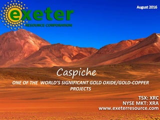 ONE OF THE WORLD’S SIGNIFICANT GOLD OXIDE/GOLD-COPPER
PROJECTS
TSX: XRC
NYSE MKT: XRA
www.exeterresource.com
Caspiche
 