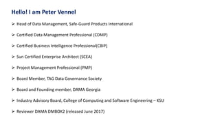 Hello! I am Peter Vennel
 Head of Data Management, Safe-Guard Products International
 Certified Data Management Professional (CDMP)
 Certified Business Intelligence Professional(CBIP)
 Sun Certified Enterprise Architect (SCEA)
 Project Management Professional (PMP)
 Board Member, TAG Data Governance Society
 Board and Founding member, DAMA Georgia
 Industry Advisory Board, College of Computing and Software Engineering – KSU
 Reviewer DAMA DMBOK2 (released June 2017)
 