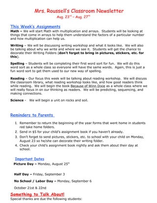 Mrs. Roussell’s Classroom Newsletter
                              Aug. 23rd – Aug. 27th

This Week’s Assignments
Math – We will start Math with multiplication and arrays. Students will be looking at
things that come in arrays to help them understand the factors of a particular number
and how multiplication can help us.

Writing – We will be discussing writing workshop and what it looks like. We will also
be talking about why we write and where we see it. Students will get the chance to
decorate their Writing Folders (don’t forget to bring in pictures, stickers, etc. for
this).

Spelling – Students will be completing their first word sort for fun. We will do this
word sort as a whole class so everyone will have the same words. Again, this is just a
fun word sort to get them used to our new way of spelling.

Reading – Our focus this week will be talking about reading workshop. We will discuss
the classroom library, what reading workshop looks like, and how good readers think
while reading. We will begin the book Because of Winn Dixie as a whole class where we
will really focus in on our thinking as readers. We will be predicting, sequencing, and
making connections.

Science -   We will begin a unit on rocks and soil.



Reminders to Parents
  1. Remember to return the beginning of the year forms that went home in students
     red take home folders.
  2. Send in $5 for your child’s assignment book if you haven’t already.
  3. Don’t forget to send pictures, stickers, etc. to school with your child on Monday,
     August 23 so he/she can decorate their writing folder.
  4. Check your child’s assignment book nightly and ask them about their day at
     school.


  Important Dates
  Picture Day – Monday, August 25th


  Half Day – Friday, September 3

  No School / Labor Day – Monday, September 6

  October 21st & 22nd

Something to Talk About!
Special thanks are due the following students:
 