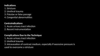 Indications
1. Stricture
2. Urethral trauma
3. Fistulae or false passage
4. Congenital abnormalities
Contraindications
1. Acute urinary tract infection
2. Recent instrumentation
Complications Due to the Technique
1. Acute urinary tract infection
2. Urethral trauma
3. Intravasation of contrast medium, especially if excessive pressure is
used to overcome a stricture
 