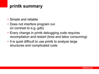 printk summary

• Simple and reliable
• Does not interfere program run
  (in contrast to e.g. gdb)
• Every change in printk debugging code requires
  recompilation and restart (time and labor consuming)
• It is quiet difficult to use printk to analyze large
  structures and complicated code
 