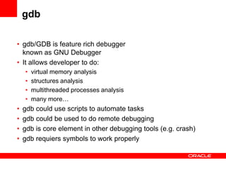 gdb

• gdb/GDB is feature rich debugger
  known as GNU Debugger
• It allows developer to do:
    •   virtual memory analysis
    •   structures analysis
    •   multithreaded processes analysis
    •   many more…
•   gdb could use scripts to automate tasks
•   gdb could be used to do remote debugging
•   gdb is core element in other debugging tools (e.g. crash)
•   gdb requiers symbols to work properly
 