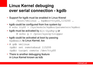 Linux Kernel debuging
 over serial connection - kgdb
• Support for kgdb must be enabled in Linux Krenel
       /boot/vmlinuz … kgdboc=ttyS0,115200 …
• kgdb could be configured from live system by:
 # echo ttyS0 > /sys/module/kgdboc/parameters/kgdboc
• kgdb must be activated by Alt-SysRq-g or
       # echo g > /proc/sysrq-trigger
• kgdb could be activated at boot by passing
  kgdbwait to Linux Kernel, too
• # gdb vmlinux
  (gdb) set remotebaud 115200
  (gdb) target remote /dev/ttyS0
• There is another debugging feature
  in Linux Kernel known as kdb
 