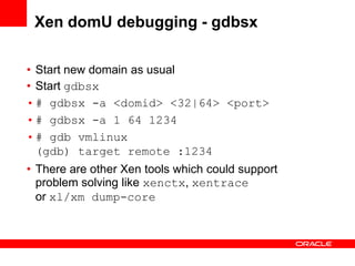 Xen domU debugging - gdbsx

• Start new domain as usual
• Start gdbsx
• # gdbsx -a <domid> <32|64> <port>
• # gdbsx -a 1 64 1234
• # gdb vmlinux
  (gdb) target remote :1234
• There are other Xen tools which could support
  problem solving like xenctx, xentrace
  or xl/xm dump-core
 