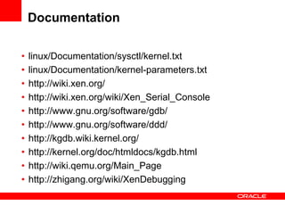 Documentation

•   linux/Documentation/sysctl/kernel.txt
•   linux/Documentation/kernel-parameters.txt
•   http://wiki.xen.org/
•   http://wiki.xen.org/wiki/Xen_Serial_Console
•   http://www.gnu.org/software/gdb/
•   http://www.gnu.org/software/ddd/
•   http://kgdb.wiki.kernel.org/
•   http://kernel.org/doc/htmldocs/kgdb.html
•   http://wiki.qemu.org/Main_Page
•   http://zhigang.org/wiki/XenDebugging
 