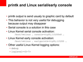 printk and Linux serial/early console

• printk output is send usualy to graphic card by default
• This behavior is not very useful for debugging
  because output may disappear
• Serial console is a solution in this case
• Linux Kernel serial console activation:
       /boot/vmlinuz … console=ttyS0,115200n8 …
• Linux Kernel early console activation:
       /boot/vmlinuz … earlyprintk=ttyS0,115200 …
• Other useful Linux Kernel logging options:
  • debug
  • loglevel=<0-7>
 