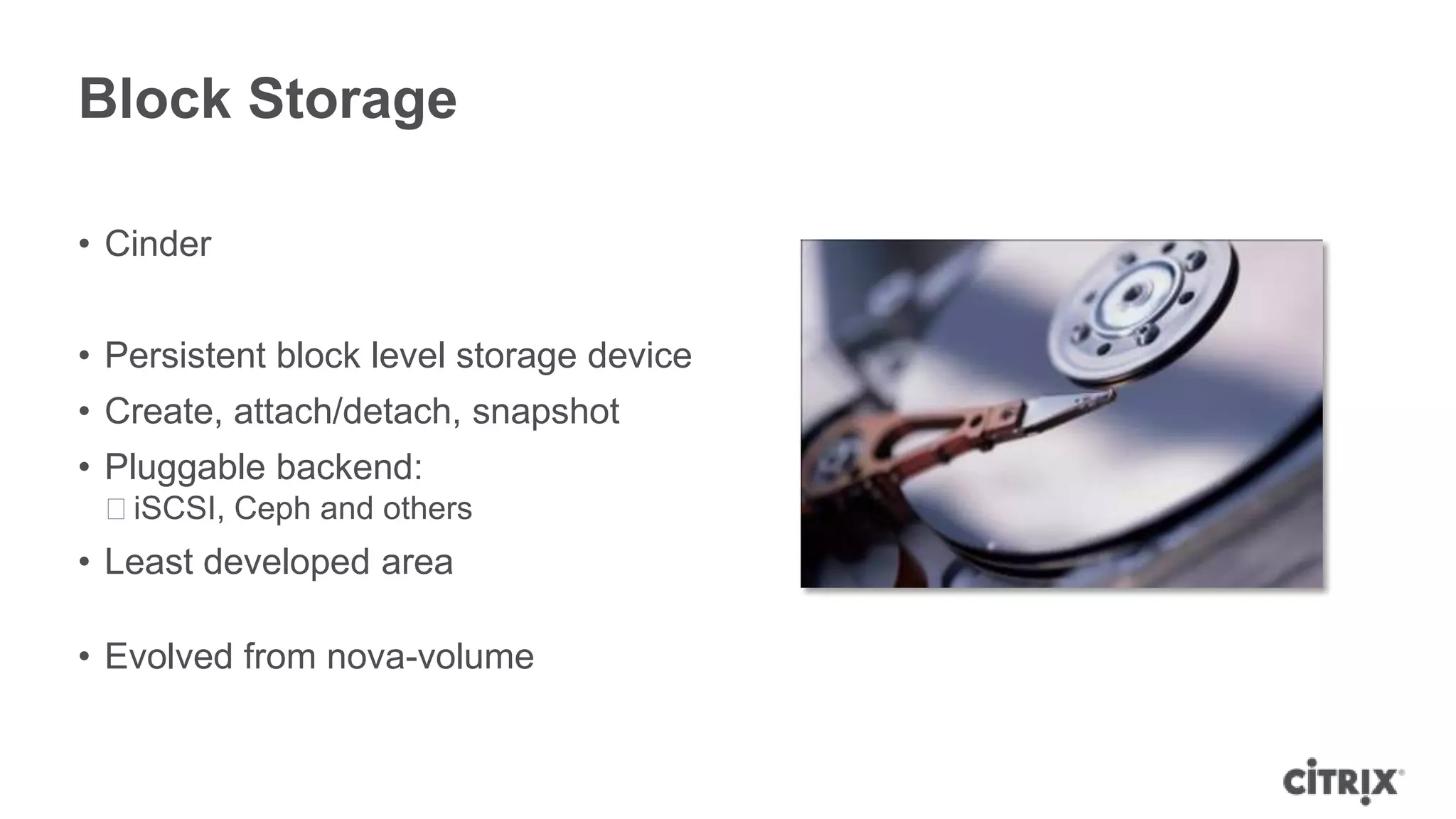 Block Storage

• Cinder


• Persistent block level storage device
• Create, attach/detach, snapshot
• Pluggable backend:
 ᵒiSCSI, Ceph and others
• Least developed area

• Evolved from nova-volume
 