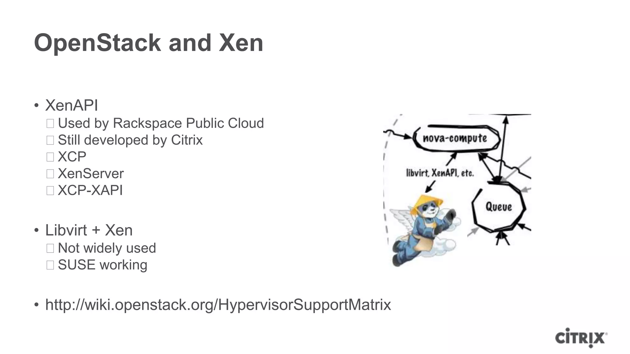 OpenStack and Xen

• XenAPI
 ᵒUsed by Rackspace Public Cloud
 ᵒStill developed by Citrix
 ᵒXCP
 ᵒXenServer
 ᵒXCP-XAPI

• Libvirt + Xen
 ᵒNot widely used
 ᵒSUSE working

• http://wiki.openstack.org/HypervisorSupportMatrix
 