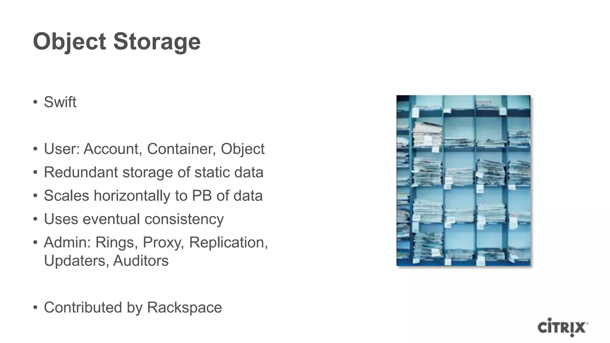 Object Storage

• Swift


• User: Account, Container, Object
• Redundant storage of static data
• Scales horizontally to PB of data
• Uses eventual consistency
• Admin: Rings, Proxy, Replication,
  Updaters, Auditors


• Contributed by Rackspace
 