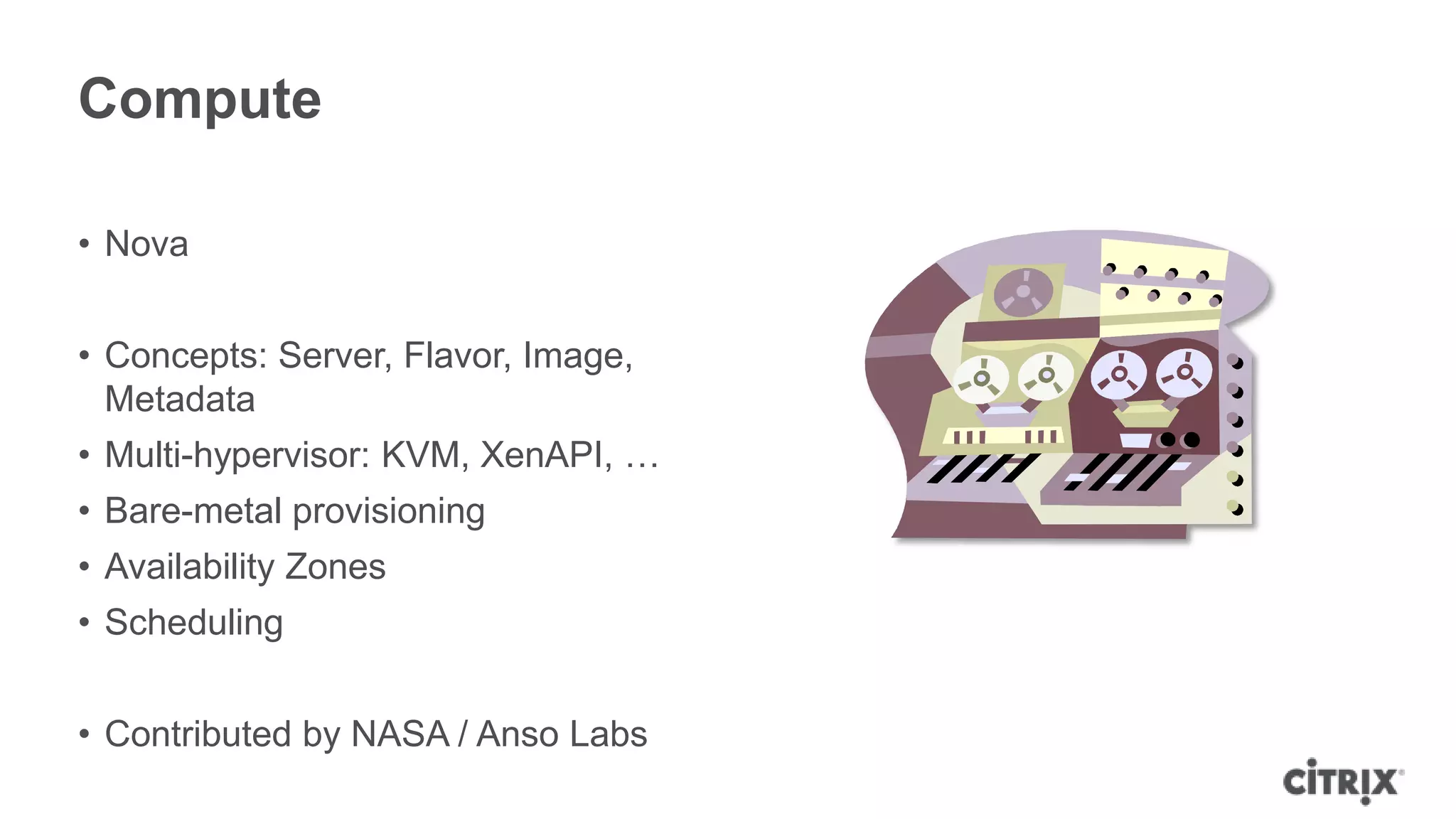 Compute

• Nova


• Concepts: Server, Flavor, Image,
  Metadata
• Multi-hypervisor: KVM, XenAPI, …
• Bare-metal provisioning
• Availability Zones
• Scheduling


• Contributed by NASA / Anso Labs
 