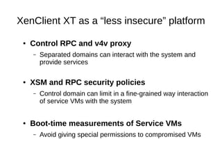 XenClient XT as a “less insecure” platform

 ●   Control RPC and v4v proxy
     –   Separated domains can interact with the system and
         provide services

 ●   XSM and RPC security policies
     –   Control domain can limit in a fine-grained way interaction
         of service VMs with the system


 ●   Boot-time measurements of Service VMs
     –   Avoid giving special permissions to compromised VMs
 