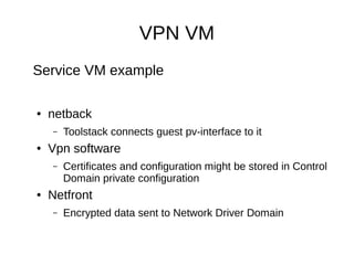 VPN VM
Service VM example

●   netback
    –   Toolstack connects guest pv-interface to it
●   Vpn software
    –   Certificates and configuration might be stored in Control
        Domain private configuration
●   Netfront
    –   Encrypted data sent to Network Driver Domain
 