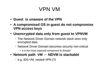 VPN VM
●   Guest is unaware of the VPN
●   A compromised OS in guest do not compromise
    VPN access keys
●   Unencrypted data only from guest to VPNVM
    –   The Network Driver Domain network stack sees only
        encrypted data
    –   Network Driver Domain becomes security non-critical
         ●   It is the most exposed component to threats!
●   Network path VM ↔ NDVM is stackable
    –   e.g. IDS VM, nested VPN (?)
 