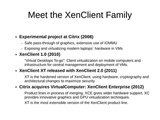 Meet the XenClient Family

●   Experimental project at Citrix (2008)
    –   Safe pass-through of graphics, extensive use of IOMMU
    –   Exposing and virtualizing modern laptops` hardware in VMs
●   XenClient 1.0 (2010)
        “Virtual Desktops To-go”: Client virtualization on mobile computers and
        infrastructure for central management and deployment of VMs.
●   XenClient XT released with XenClient 2.0 (2011)
        XT is the hardened version of XenClient, using hardware, cryptography and
        architectural changes to maximize security
●   Citrix acquires VirtualComputer: XenClient Enterprise (2012)
        Product lines in process of merging. XCE gives wider hardware support, XC
        provides innovative graphics and GPU virtualization techniques.
        XT is the most extensible version of the XenClient product line.
 