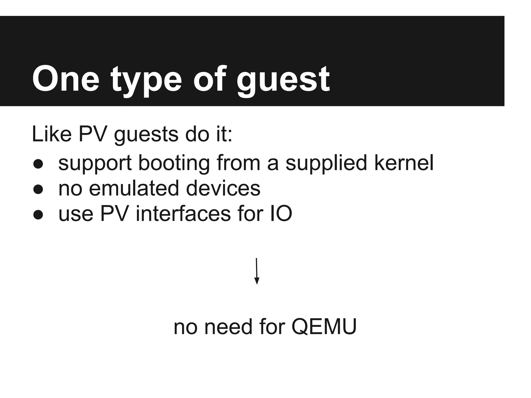 One type of guest
Like PV guests do it:
● support booting from a supplied kernel
● no emulated devices
● use PV interfaces for IO




              no need for QEMU
 