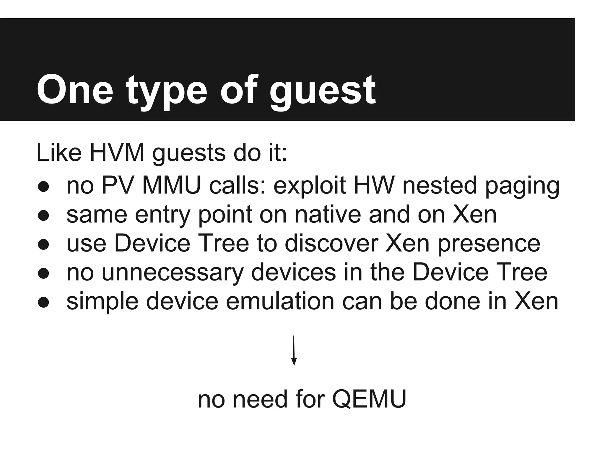 One type of guest
Like HVM guests do it:
● no PV MMU calls: exploit HW nested paging
● same entry point on native and on Xen
● use Device Tree to discover Xen presence
● no unnecessary devices in the Device Tree
● simple device emulation can be done in Xen


             no need for QEMU
 