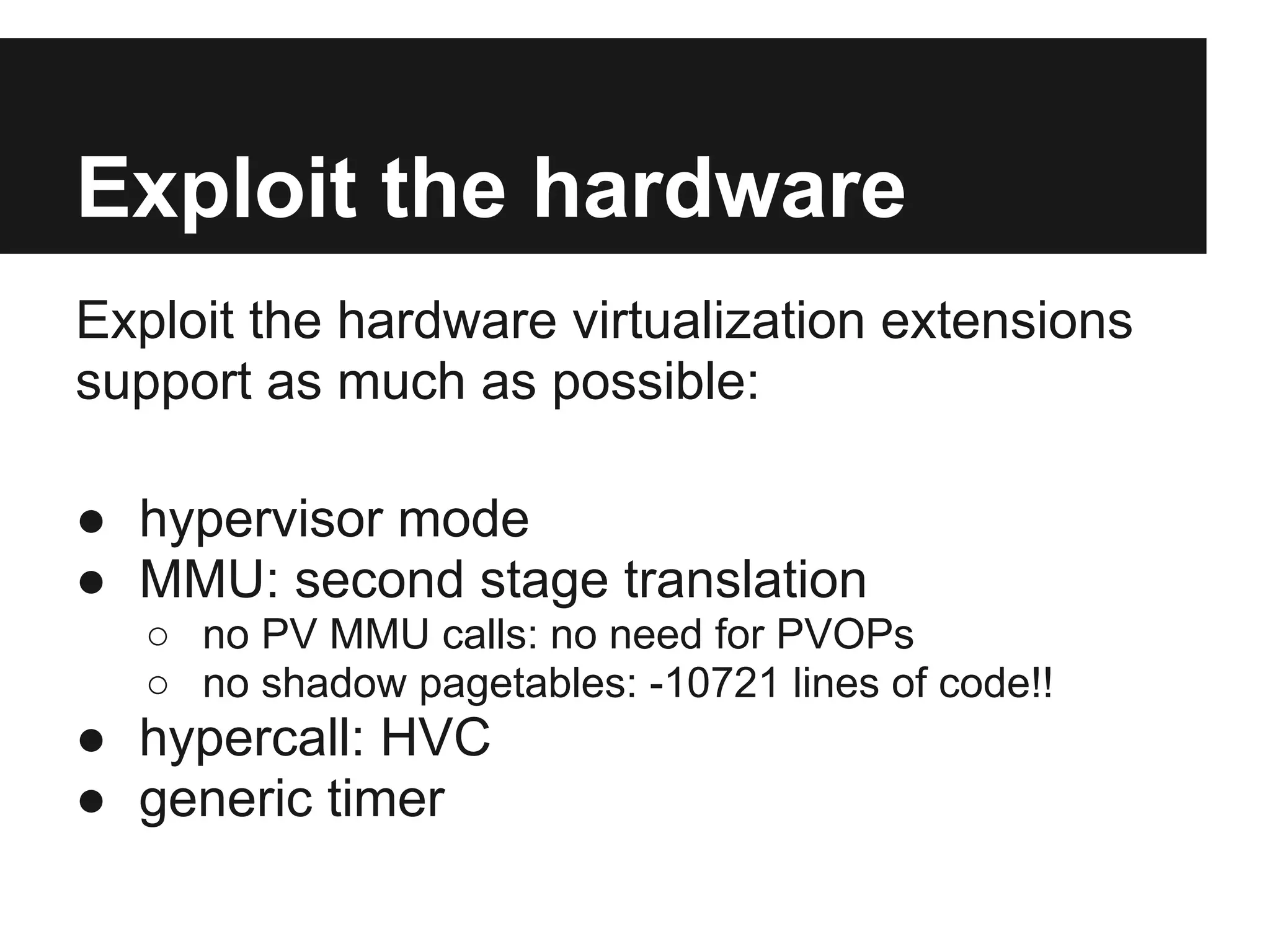 Exploit the hardware
Exploit the hardware virtualization extensions
support as much as possible:

● hypervisor mode
● MMU: second stage translation
   ○ no PV MMU calls: no need for PVOPs
   ○ no shadow pagetables: -10721 lines of code!!
● hypercall: HVC
● generic timer
 