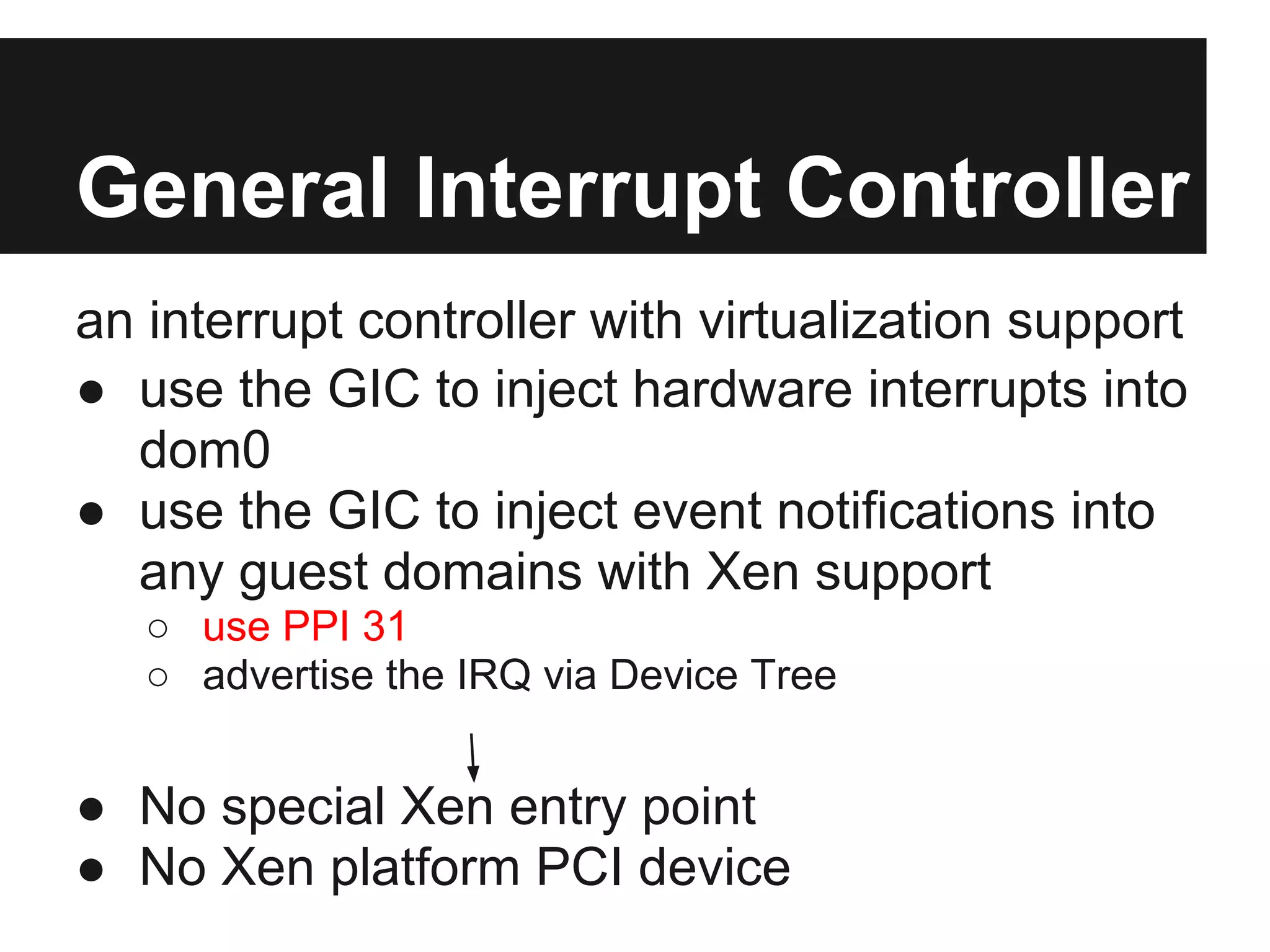 General Interrupt Controller
an interrupt controller with virtualization support
● use the GIC to inject hardware interrupts into
  dom0
● use the GIC to inject event notifications into
  any guest domains with Xen support
   ○ use PPI 31
   ○ advertise the IRQ via Device Tree


● No special Xen entry point
● No Xen platform PCI device
 