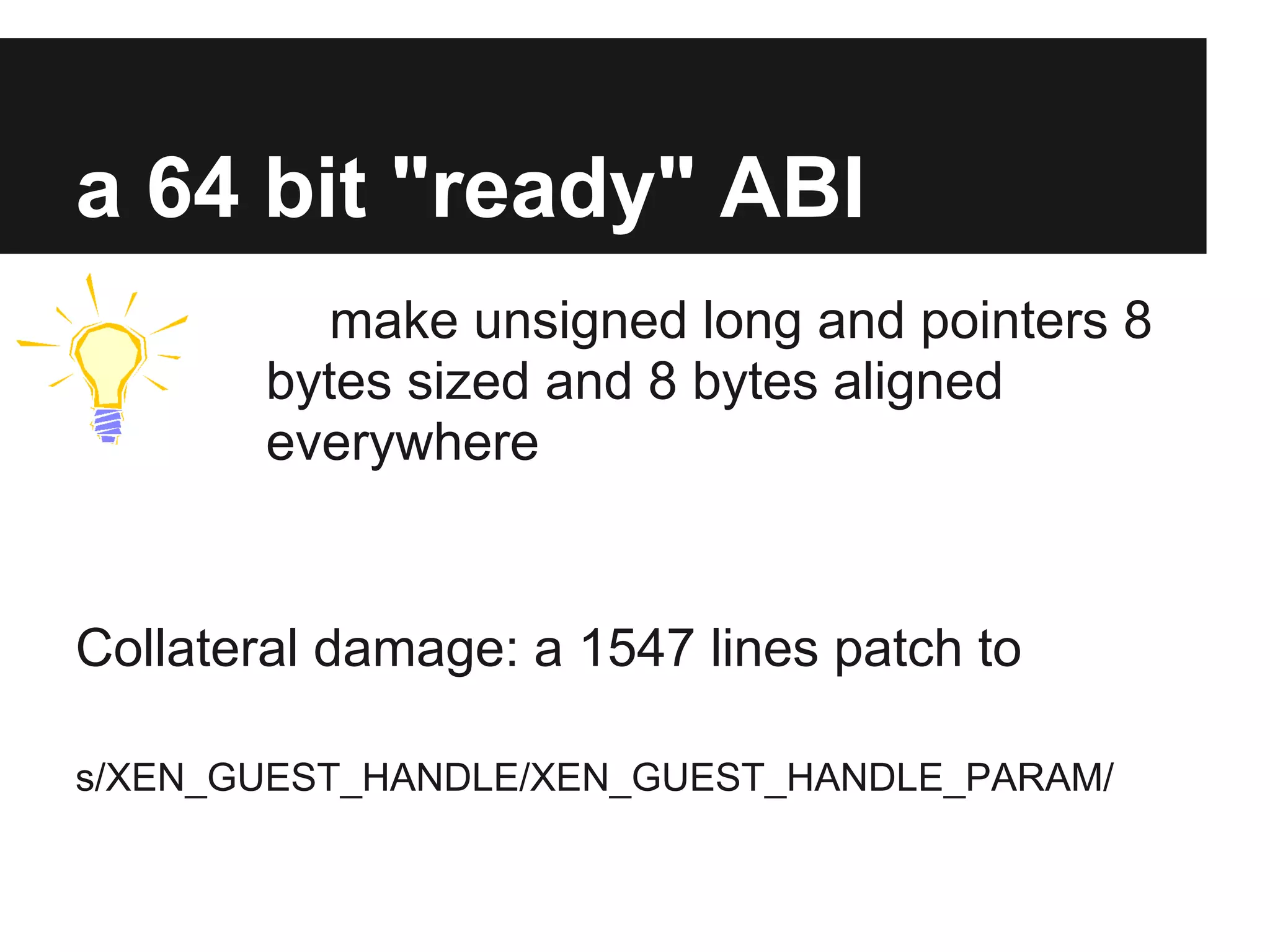 a 64 bit "ready" ABI
           make unsigned long and pointers 8
        bytes sized and 8 bytes aligned
        everywhere


Collateral damage: a 1547 lines patch to

s/XEN_GUEST_HANDLE/XEN_GUEST_HANDLE_PARAM/
 