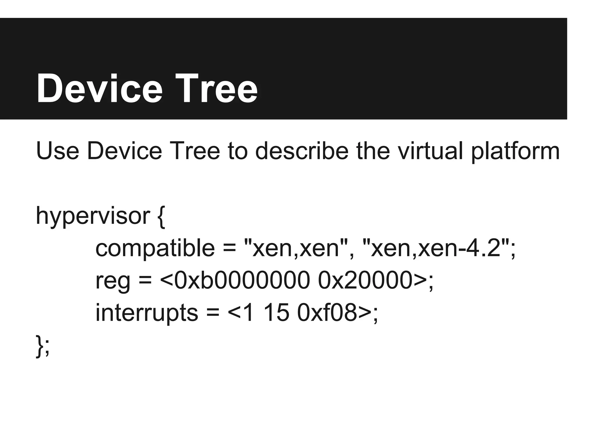 Device Tree
Use Device Tree to describe the virtual platform

hypervisor {
     compatible = "xen,xen", "xen,xen-4.2";
     reg = <0xb0000000 0x20000>;
     interrupts = <1 15 0xf08>;
};
 