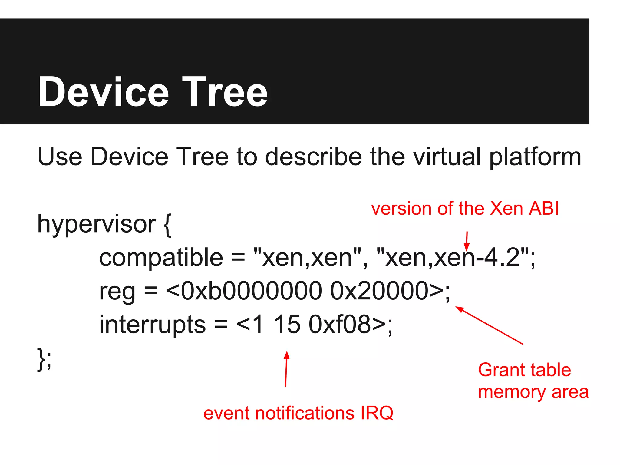 Device Tree
Use Device Tree to describe the virtual platform
                                  version of the Xen ABI
hypervisor {
     compatible = "xen,xen", "xen,xen-4.2";
     reg = <0xb0000000 0x20000>;
     interrupts = <1 15 0xf08>;
};                                   Grant table
                                              memory area
              event notifications IRQ
 