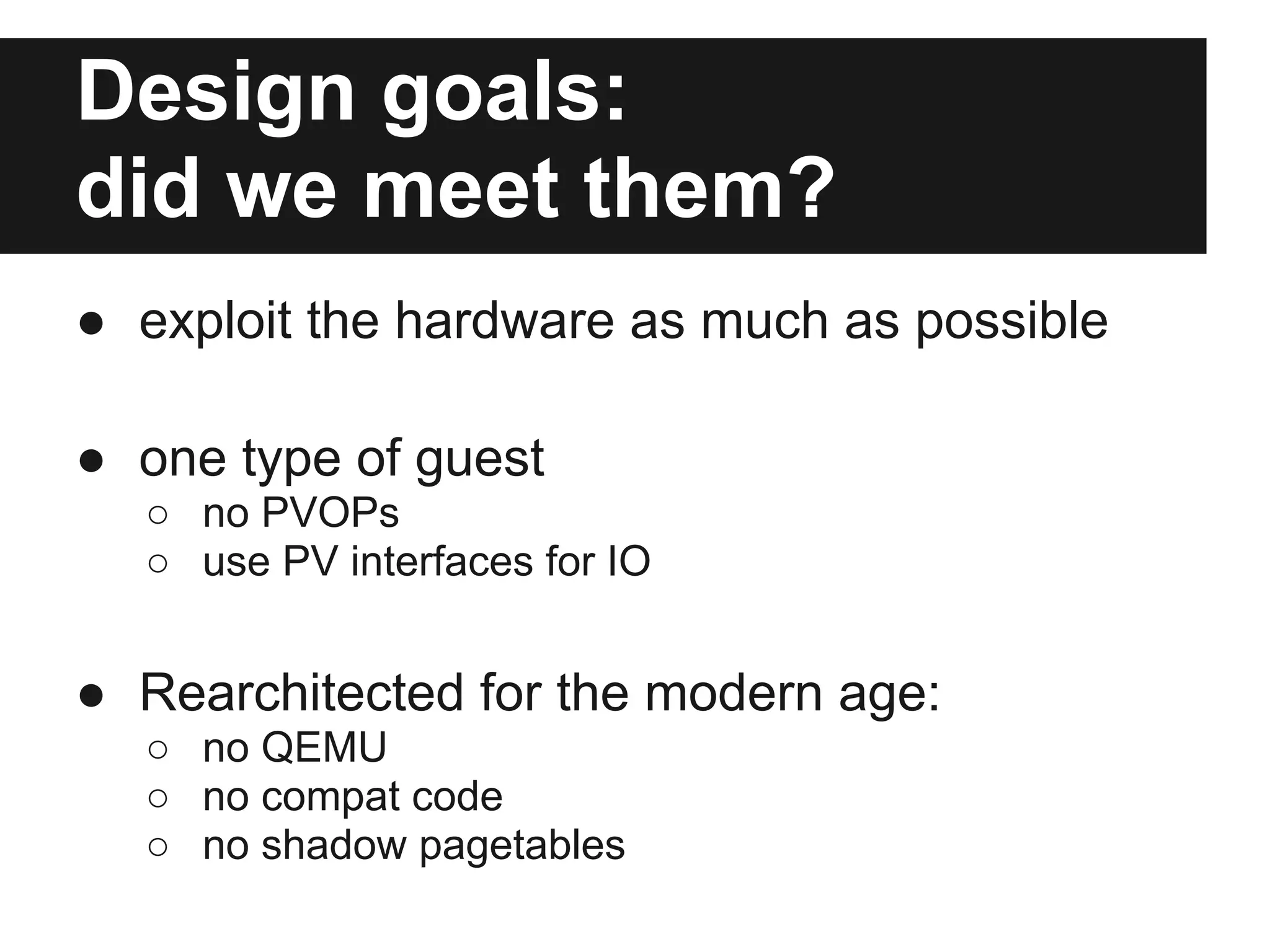 Design goals:
did we meet them?
● exploit the hardware as much as possible

● one type of guest
  ○ no PVOPs
  ○ use PV interfaces for IO


● Rearchitected for the modern age:
  ○ no QEMU
  ○ no compat code
  ○ no shadow pagetables
 