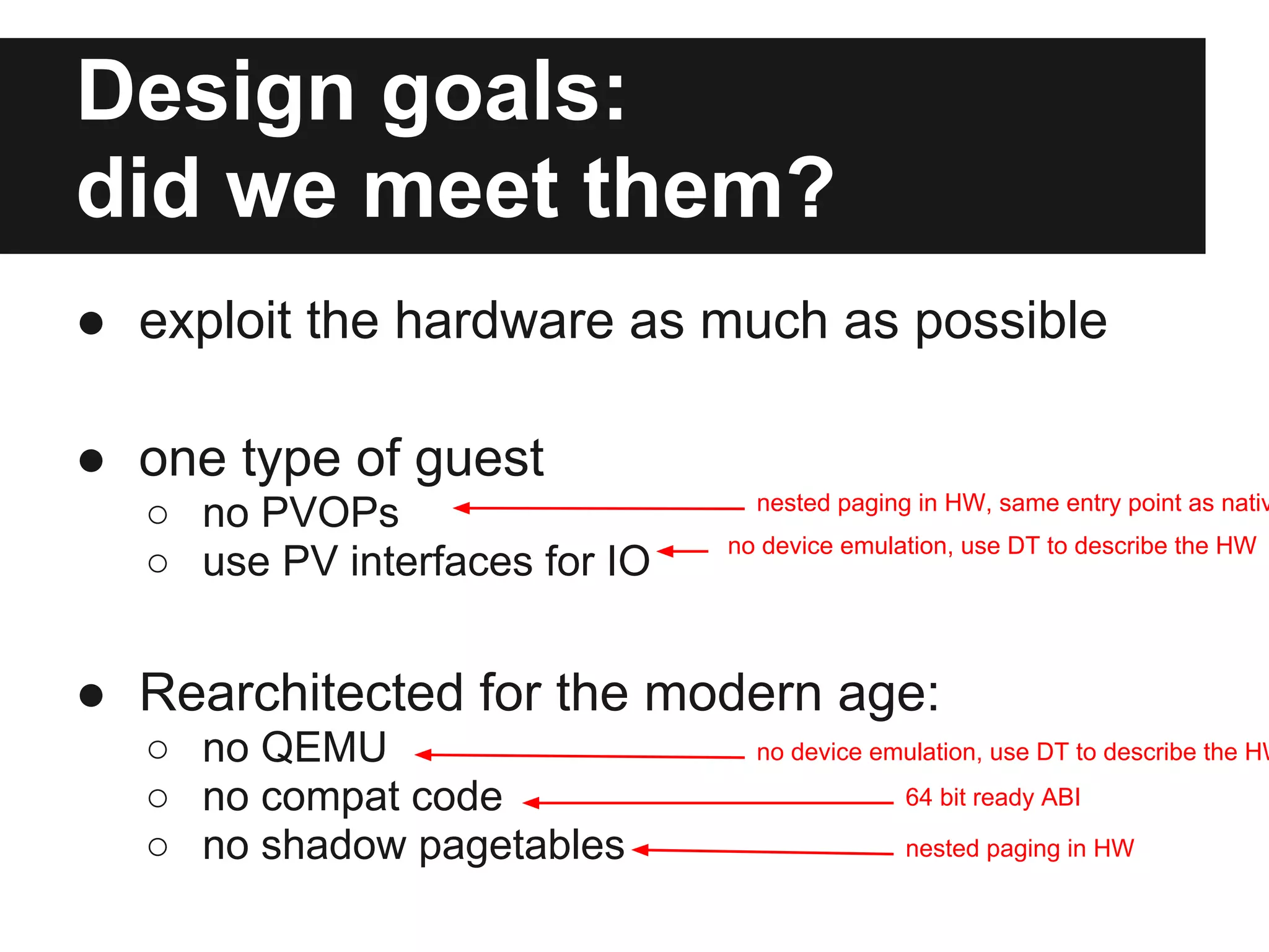 Design goals:
did we meet them?
● exploit the hardware as much as possible

● one type of guest
                                 nested paging in HW, same entry point as nativ
  ○ no PVOPs
                               no device emulation, use DT to describe the HW
  ○ use PV interfaces for IO


● Rearchitected for the modern age:
  ○ no QEMU                      no device emulation, use DT to describe the HW

  ○ no compat code                            64 bit ready ABI

  ○ no shadow pagetables                      nested paging in HW
 