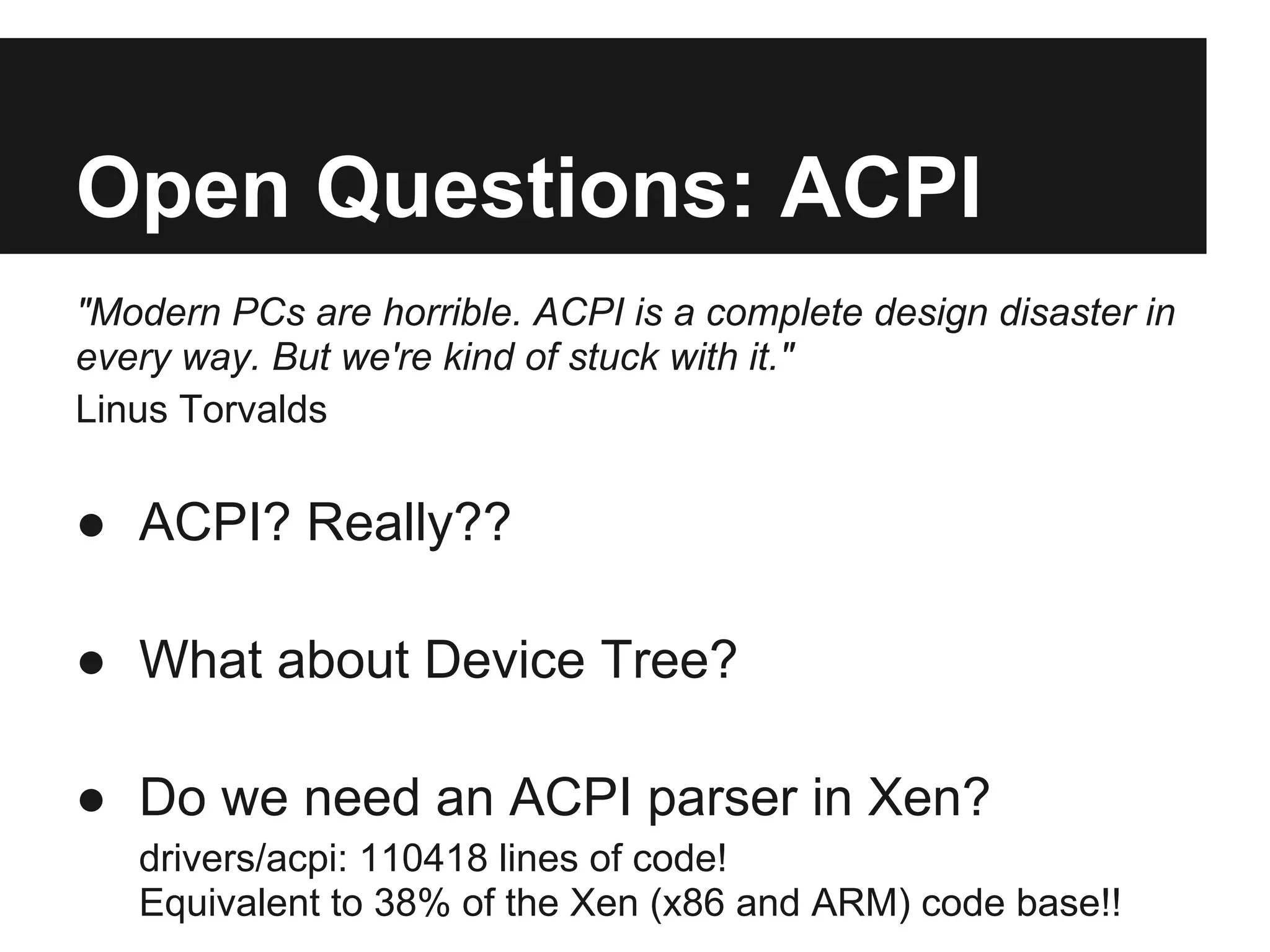Open Questions: ACPI
"Modern PCs are horrible. ACPI is a complete design disaster in
every way. But we're kind of stuck with it."
Linus Torvalds


● ACPI? Really??

● What about Device Tree?

● Do we need an ACPI parser in Xen?
   drivers/acpi: 110418 lines of code!
   Equivalent to 38% of the Xen (x86 and ARM) code base!!
 